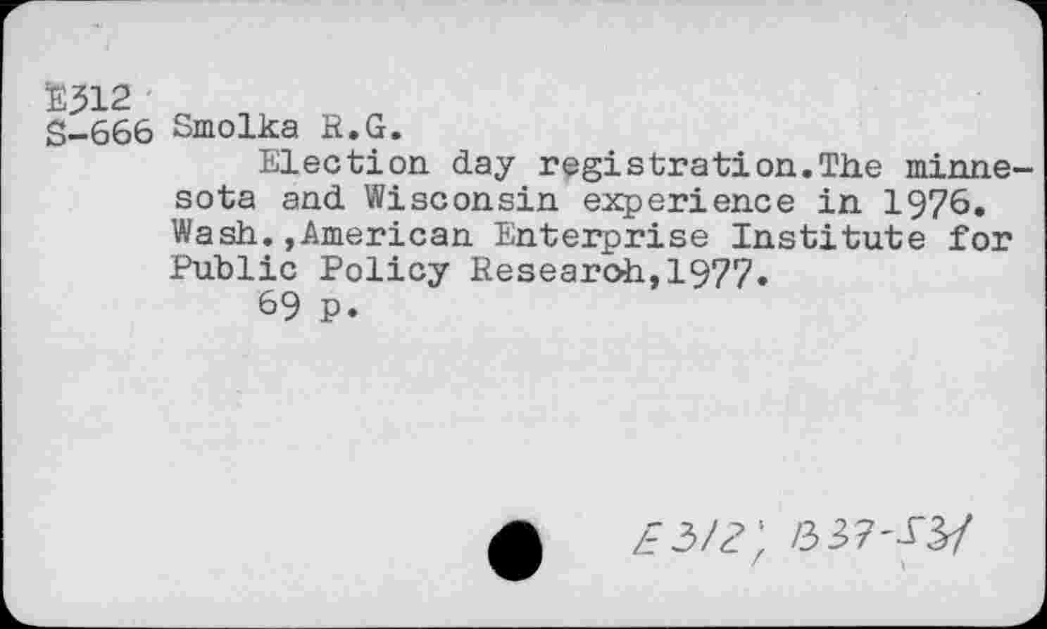 ﻿E312
S-666 Smolka R.G.
Election day registration.The minne-sota and Wisconsin experience in 1976. Wash.»American Enterprise Institute for Public Policy Research,1977»
69 p.
£3/?; a37^3/